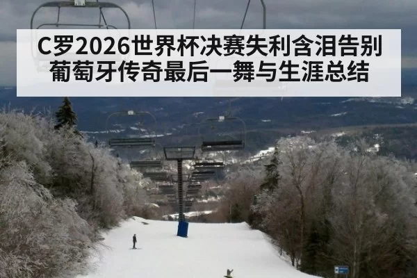C罗2026世界杯决赛失利含泪告别 葡萄牙传奇最后一舞与生涯总结