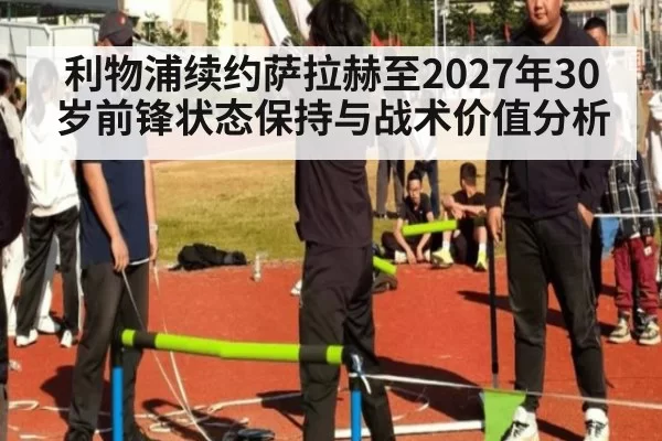 利物浦续约萨拉赫至2027年30岁前锋状态保持与战术价值分析