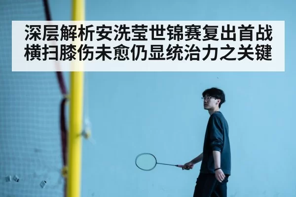 深层解析安洗莹世锦赛复出首战横扫膝伤未愈仍显统治力之关键