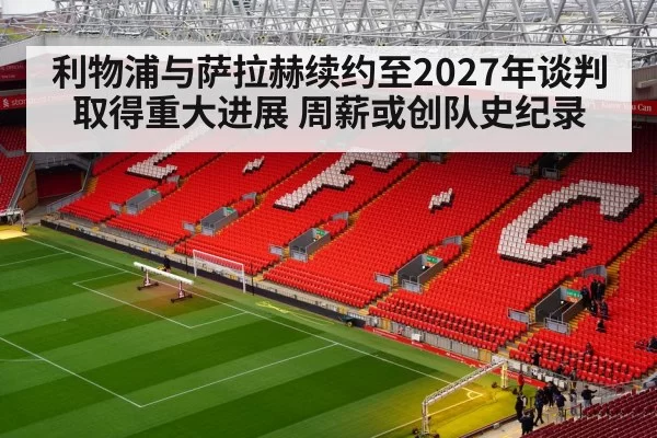 利物浦与萨拉赫续约至2027年谈判取得重大进展 周薪或创队史纪录