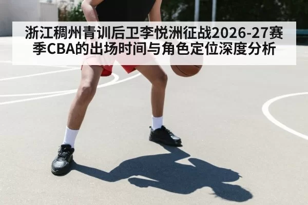 浙江稠州青训后卫李悦洲征战2026-27赛季CBA的出场时间与角色定位深度分析